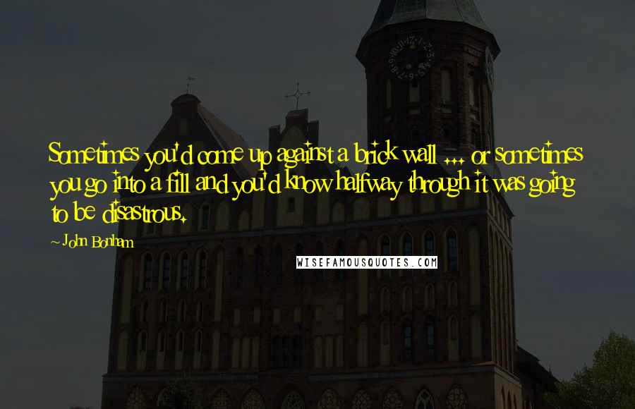 John Bonham Quotes: Sometimes you'd come up against a brick wall ... or sometimes you go into a fill and you'd know halfway through it was going to be disastrous.