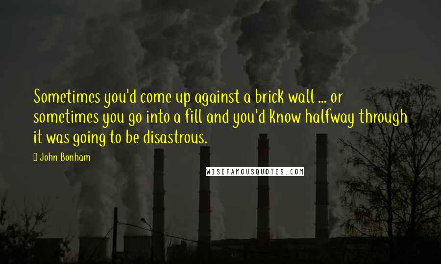 John Bonham Quotes: Sometimes you'd come up against a brick wall ... or sometimes you go into a fill and you'd know halfway through it was going to be disastrous.