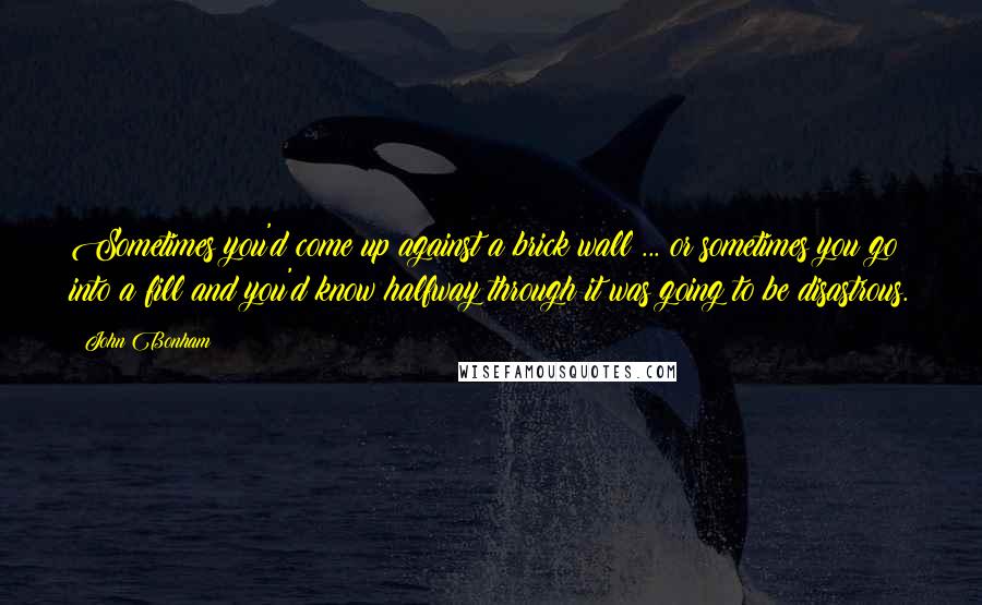 John Bonham Quotes: Sometimes you'd come up against a brick wall ... or sometimes you go into a fill and you'd know halfway through it was going to be disastrous.