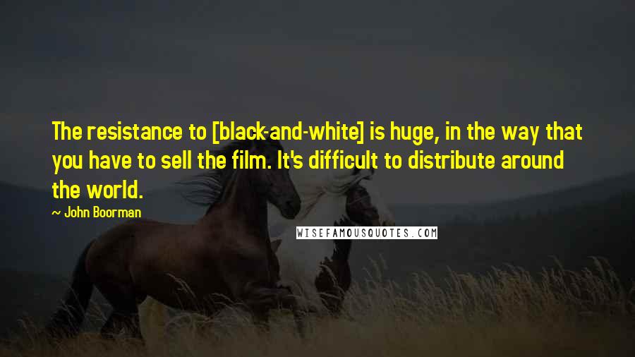 John Boorman Quotes: The resistance to [black-and-white] is huge, in the way that you have to sell the film. It's difficult to distribute around the world.