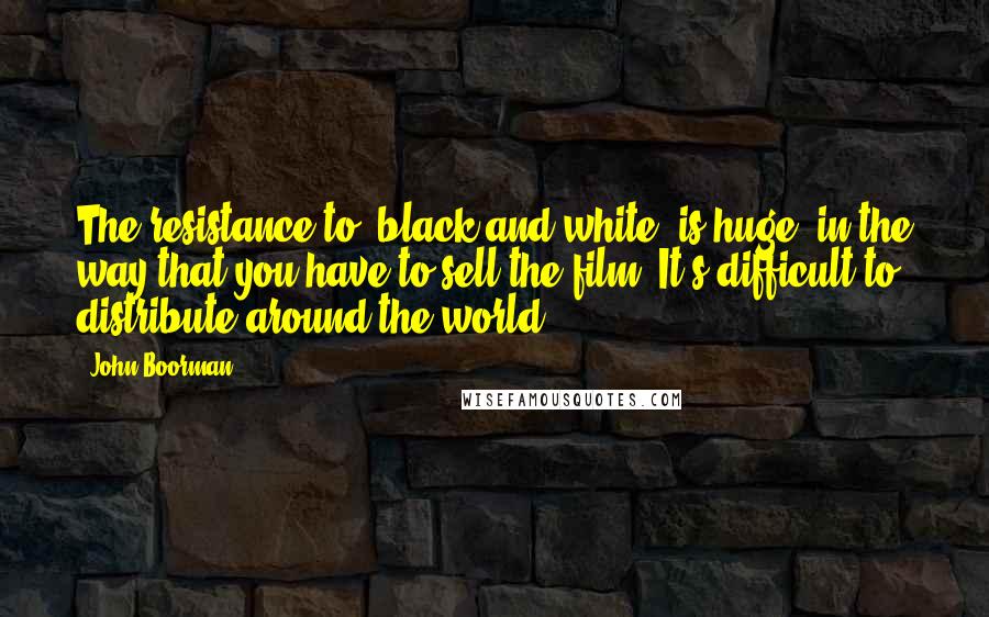 John Boorman Quotes: The resistance to [black-and-white] is huge, in the way that you have to sell the film. It's difficult to distribute around the world.