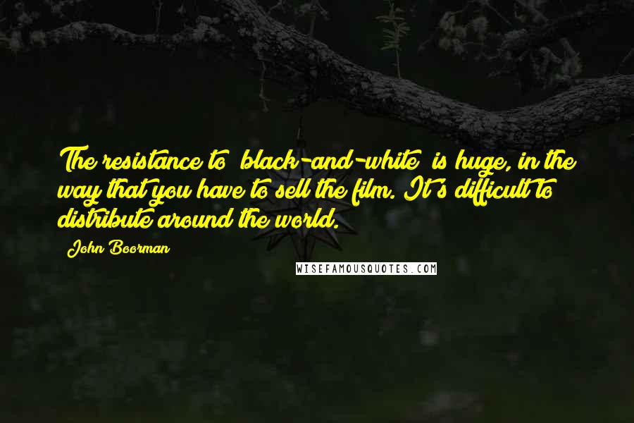 John Boorman Quotes: The resistance to [black-and-white] is huge, in the way that you have to sell the film. It's difficult to distribute around the world.