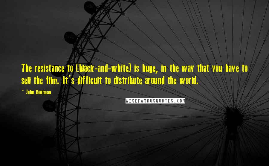 John Boorman Quotes: The resistance to [black-and-white] is huge, in the way that you have to sell the film. It's difficult to distribute around the world.