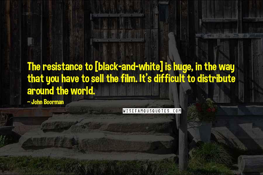 John Boorman Quotes: The resistance to [black-and-white] is huge, in the way that you have to sell the film. It's difficult to distribute around the world.