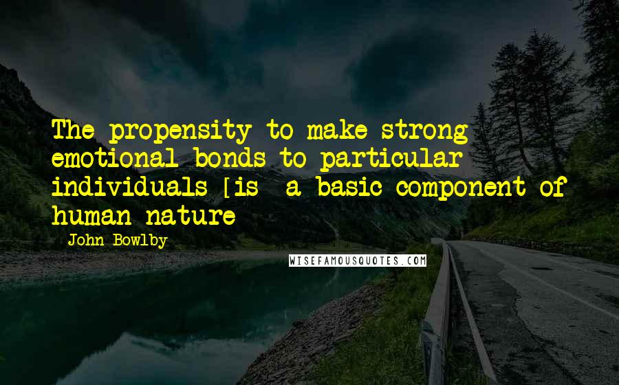 John Bowlby Quotes: The propensity to make strong emotional bonds to particular individuals [is] a basic component of human nature