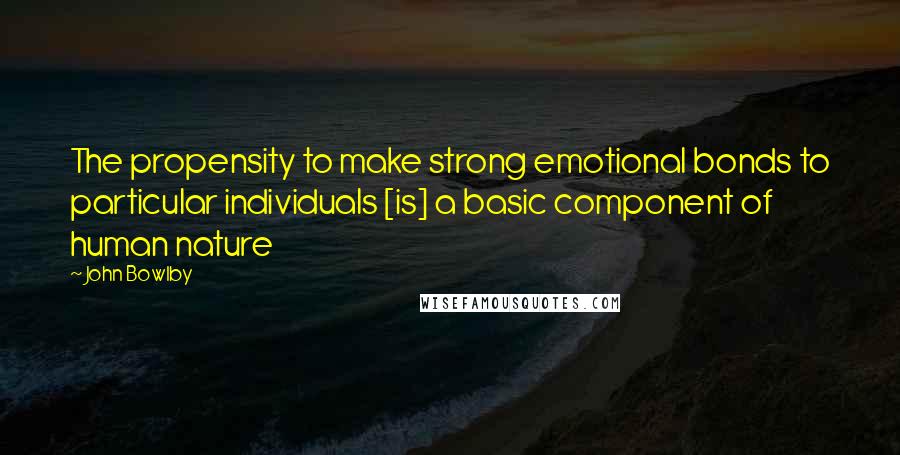 John Bowlby Quotes: The propensity to make strong emotional bonds to particular individuals [is] a basic component of human nature