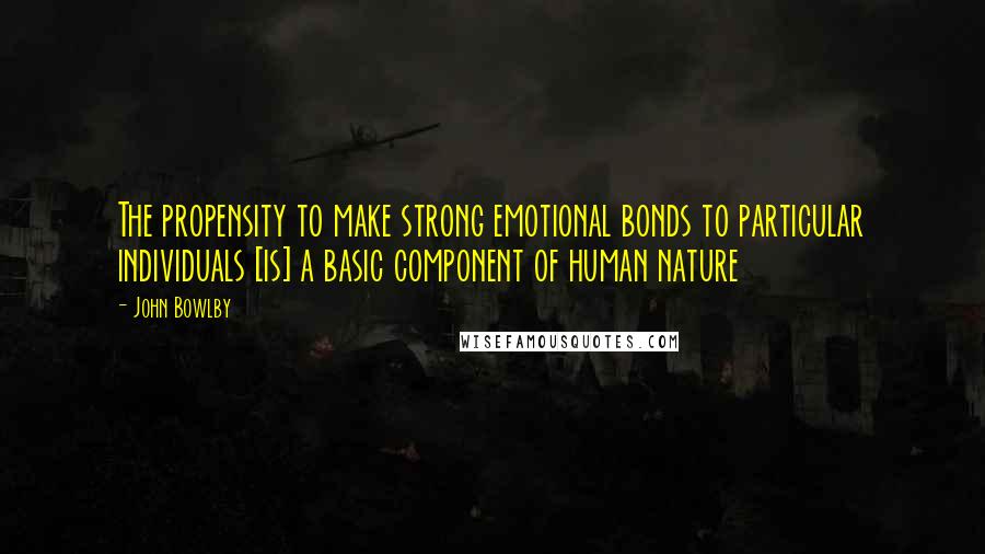 John Bowlby Quotes: The propensity to make strong emotional bonds to particular individuals [is] a basic component of human nature