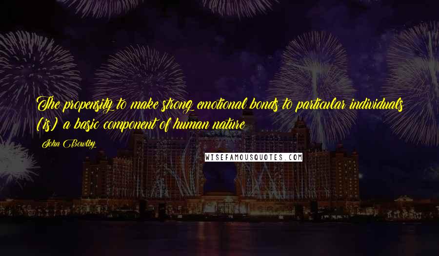 John Bowlby Quotes: The propensity to make strong emotional bonds to particular individuals [is] a basic component of human nature