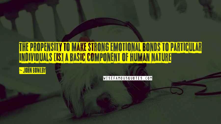 John Bowlby Quotes: The propensity to make strong emotional bonds to particular individuals [is] a basic component of human nature
