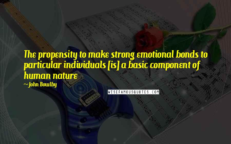 John Bowlby Quotes: The propensity to make strong emotional bonds to particular individuals [is] a basic component of human nature