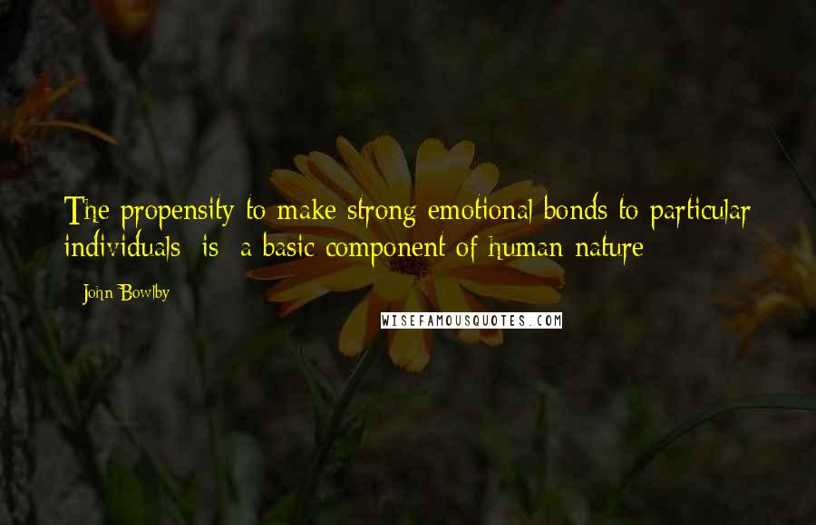 John Bowlby Quotes: The propensity to make strong emotional bonds to particular individuals [is] a basic component of human nature