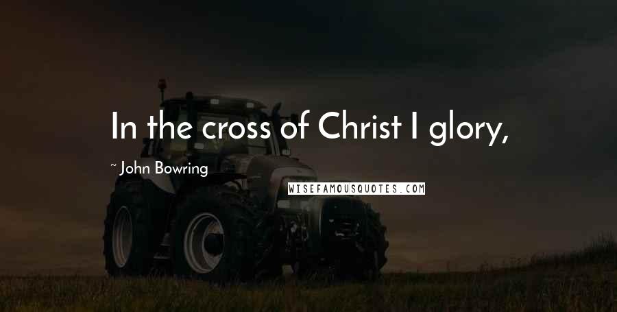 John Bowring Quotes: In the cross of Christ I glory,