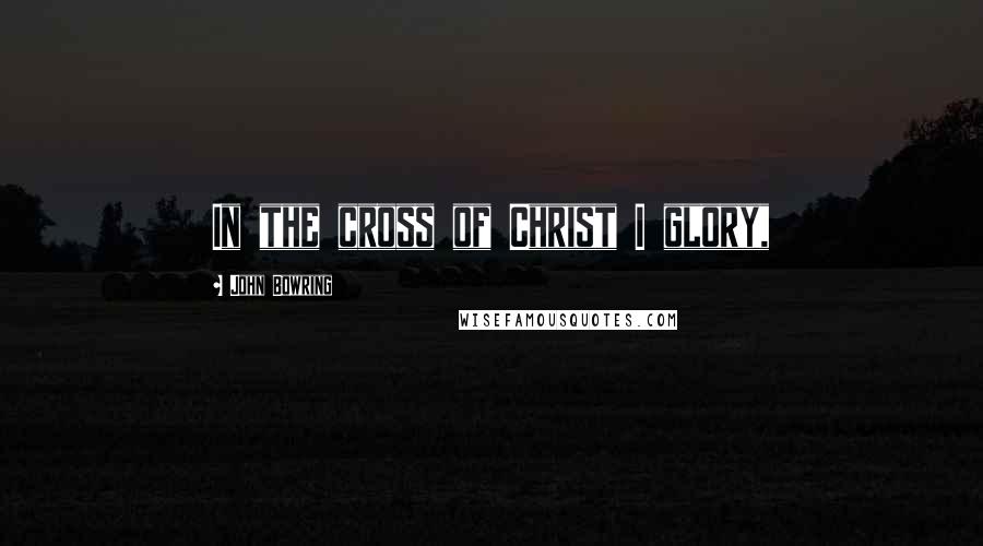 John Bowring Quotes: In the cross of Christ I glory,