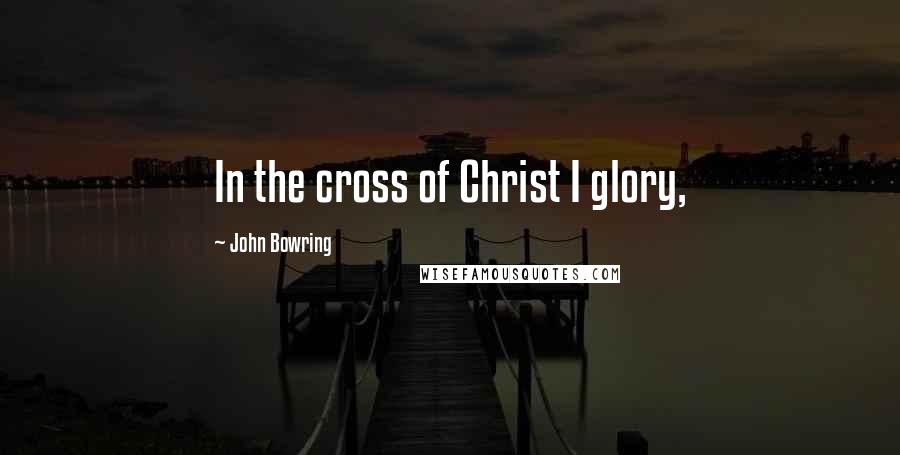 John Bowring Quotes: In the cross of Christ I glory,