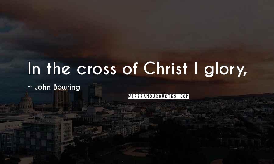 John Bowring Quotes: In the cross of Christ I glory,