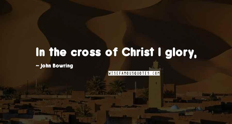 John Bowring Quotes: In the cross of Christ I glory,