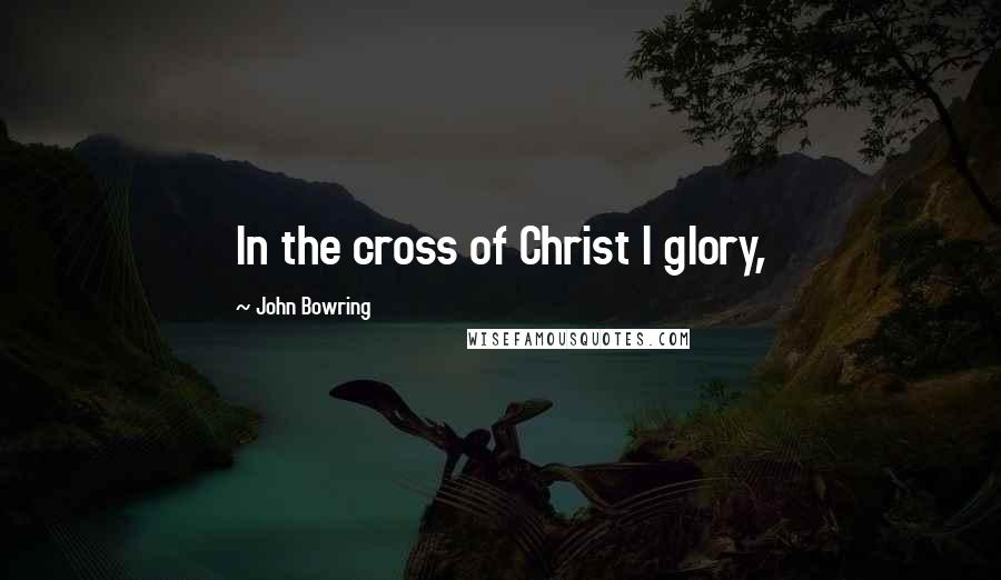 John Bowring Quotes: In the cross of Christ I glory,