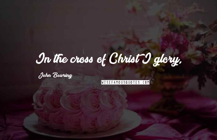 John Bowring Quotes: In the cross of Christ I glory,