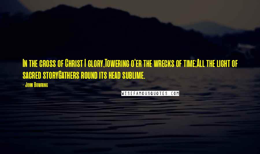 John Bowring Quotes: In the cross of Christ I glory,Towering o'er the wrecks of time;All the light of sacred storyGathers round its head sublime.