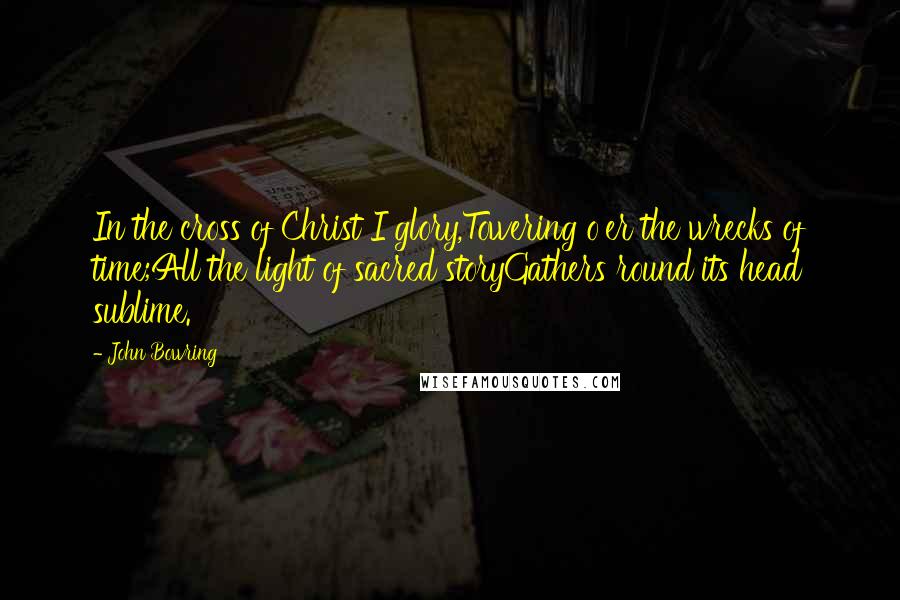 John Bowring Quotes: In the cross of Christ I glory,Towering o'er the wrecks of time;All the light of sacred storyGathers round its head sublime.