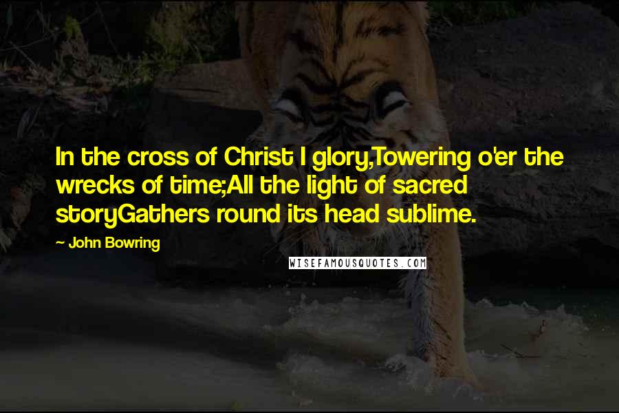 John Bowring Quotes: In the cross of Christ I glory,Towering o'er the wrecks of time;All the light of sacred storyGathers round its head sublime.