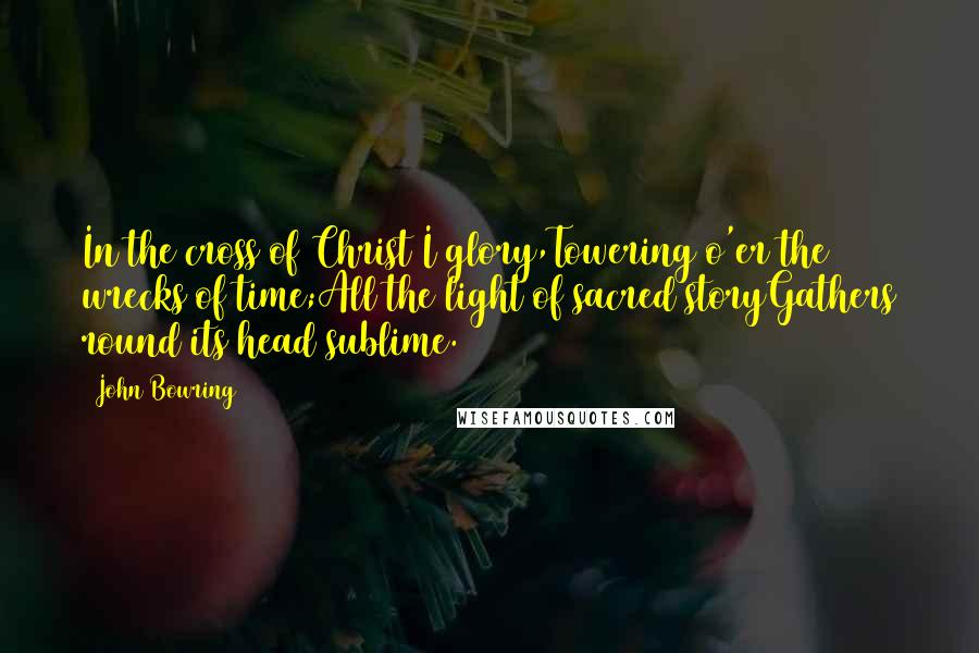 John Bowring Quotes: In the cross of Christ I glory,Towering o'er the wrecks of time;All the light of sacred storyGathers round its head sublime.