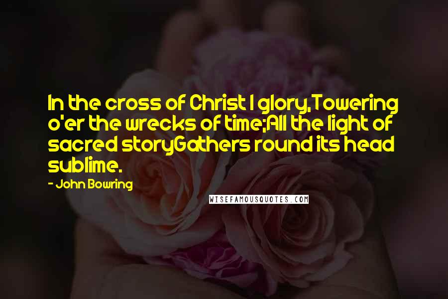 John Bowring Quotes: In the cross of Christ I glory,Towering o'er the wrecks of time;All the light of sacred storyGathers round its head sublime.