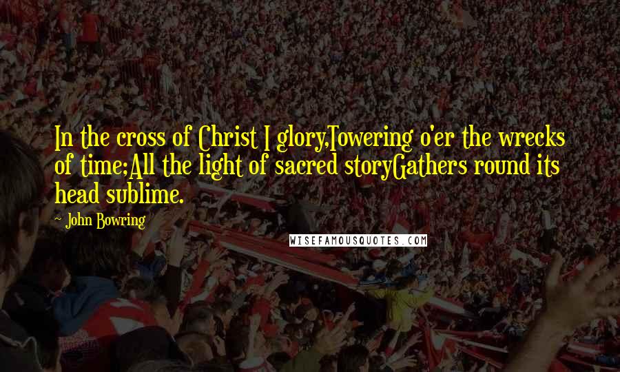 John Bowring Quotes: In the cross of Christ I glory,Towering o'er the wrecks of time;All the light of sacred storyGathers round its head sublime.