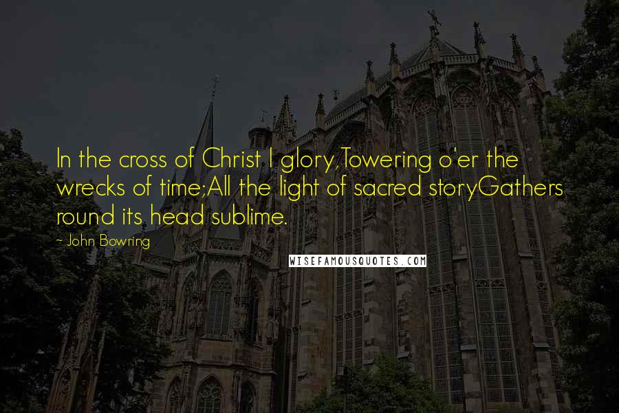 John Bowring Quotes: In the cross of Christ I glory,Towering o'er the wrecks of time;All the light of sacred storyGathers round its head sublime.