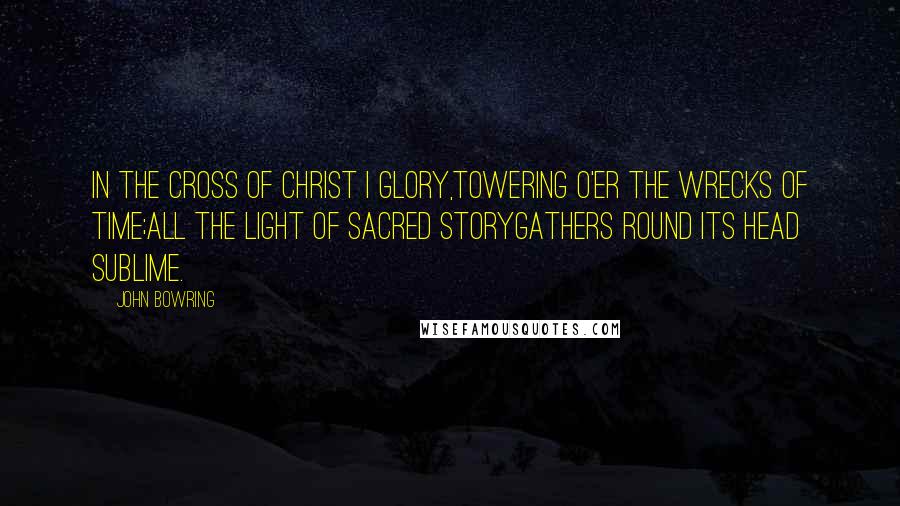 John Bowring Quotes: In the cross of Christ I glory,Towering o'er the wrecks of time;All the light of sacred storyGathers round its head sublime.