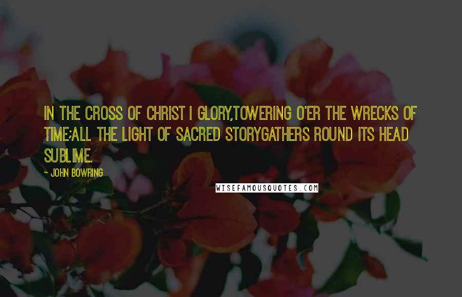 John Bowring Quotes: In the cross of Christ I glory,Towering o'er the wrecks of time;All the light of sacred storyGathers round its head sublime.