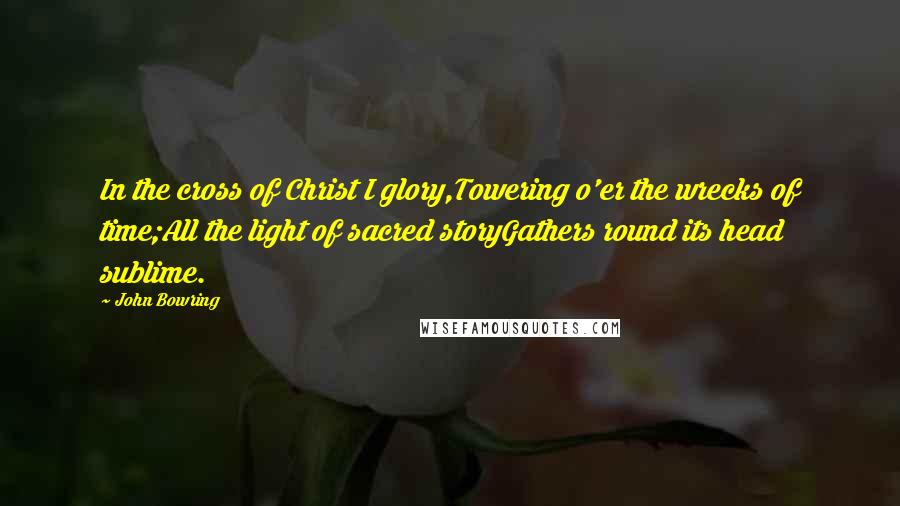 John Bowring Quotes: In the cross of Christ I glory,Towering o'er the wrecks of time;All the light of sacred storyGathers round its head sublime.