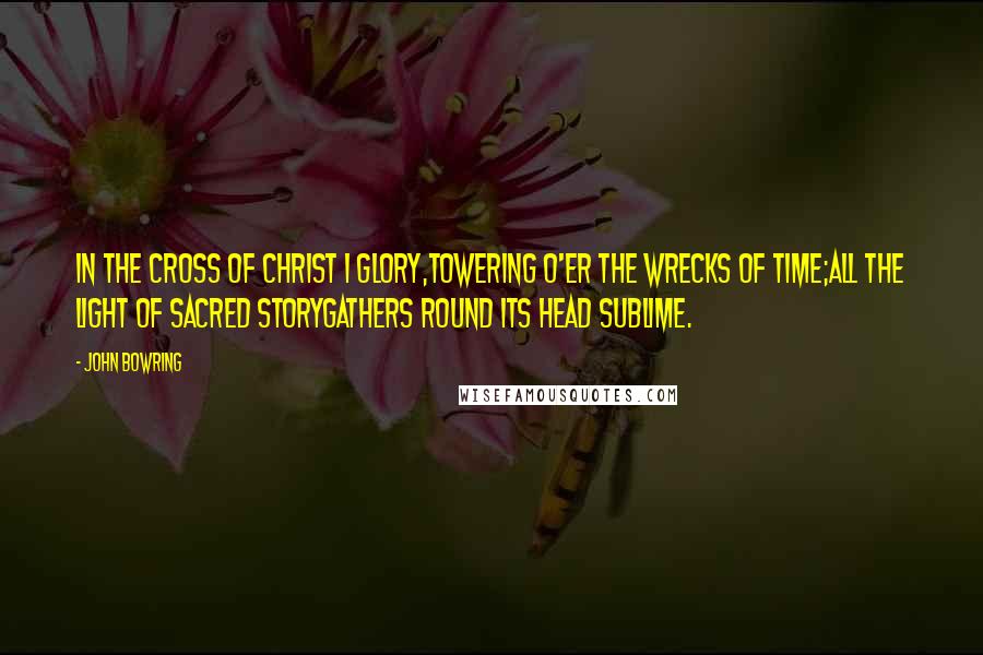 John Bowring Quotes: In the cross of Christ I glory,Towering o'er the wrecks of time;All the light of sacred storyGathers round its head sublime.