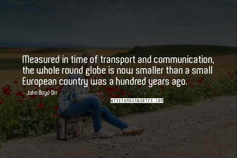 John Boyd Orr Quotes: Measured in time of transport and communication, the whole round globe is now smaller than a small European country was a hundred years ago.