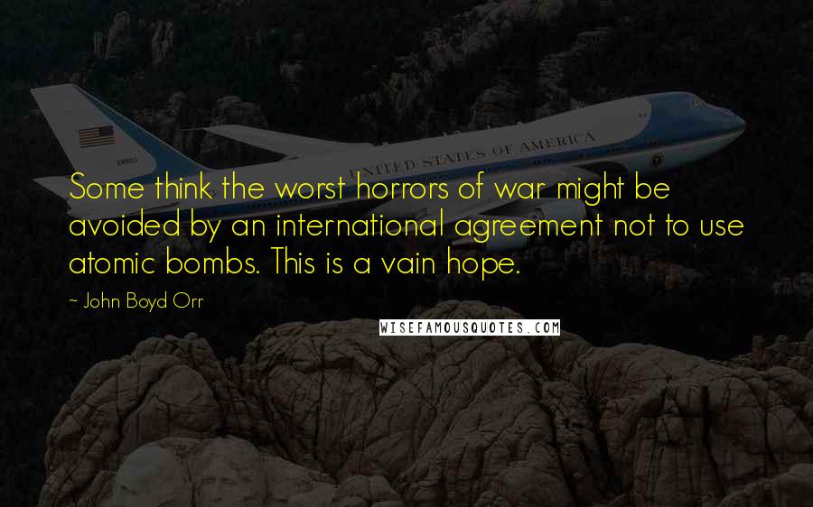 John Boyd Orr Quotes: Some think the worst horrors of war might be avoided by an international agreement not to use atomic bombs. This is a vain hope.