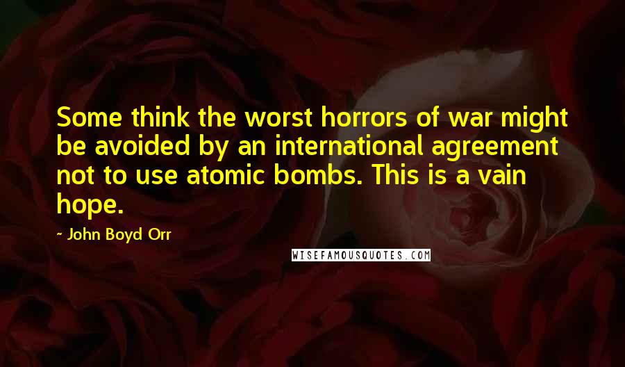 John Boyd Orr Quotes: Some think the worst horrors of war might be avoided by an international agreement not to use atomic bombs. This is a vain hope.