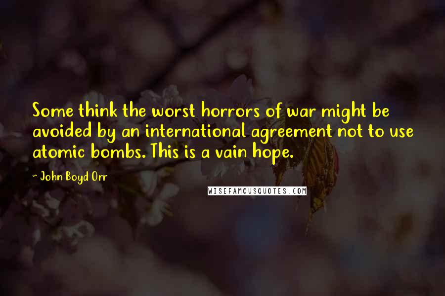 John Boyd Orr Quotes: Some think the worst horrors of war might be avoided by an international agreement not to use atomic bombs. This is a vain hope.