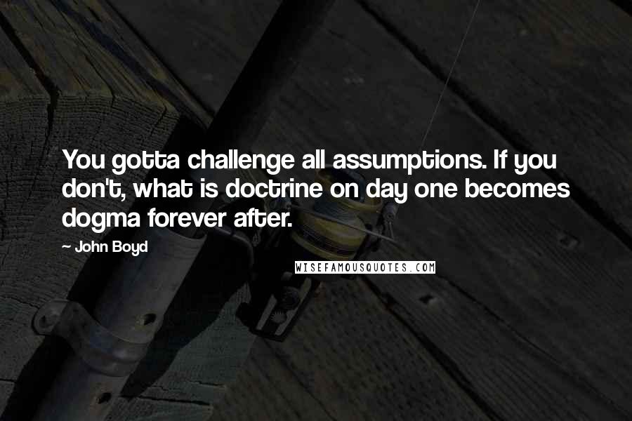 John Boyd Quotes: You gotta challenge all assumptions. If you don't, what is doctrine on day one becomes dogma forever after.