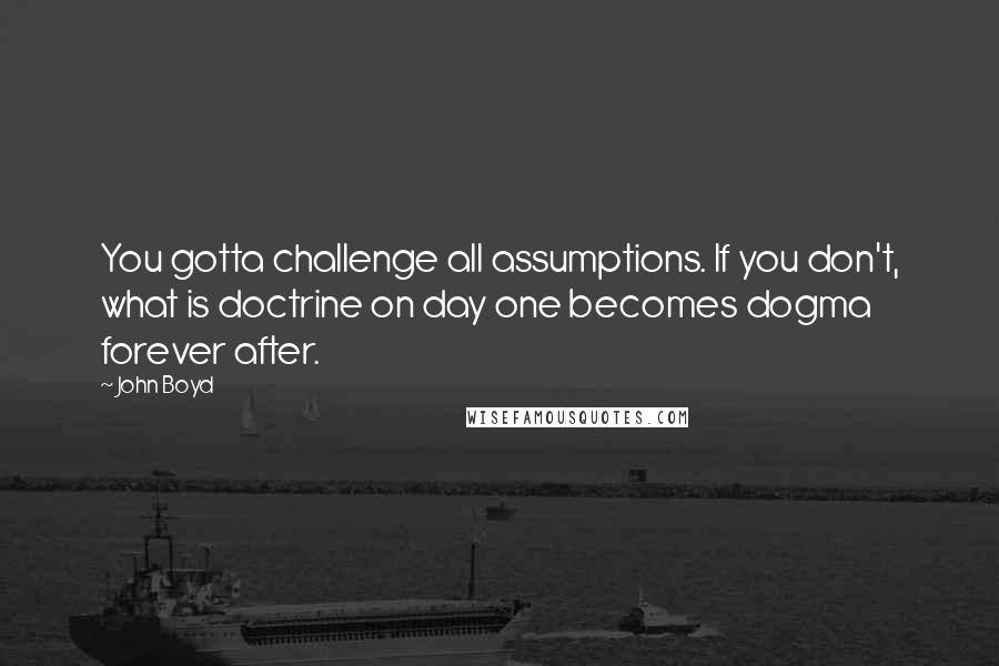 John Boyd Quotes: You gotta challenge all assumptions. If you don't, what is doctrine on day one becomes dogma forever after.