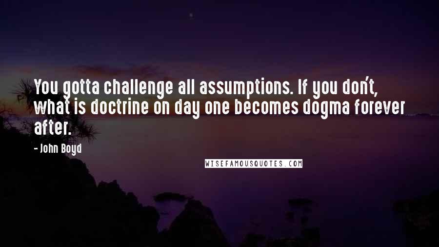 John Boyd Quotes: You gotta challenge all assumptions. If you don't, what is doctrine on day one becomes dogma forever after.