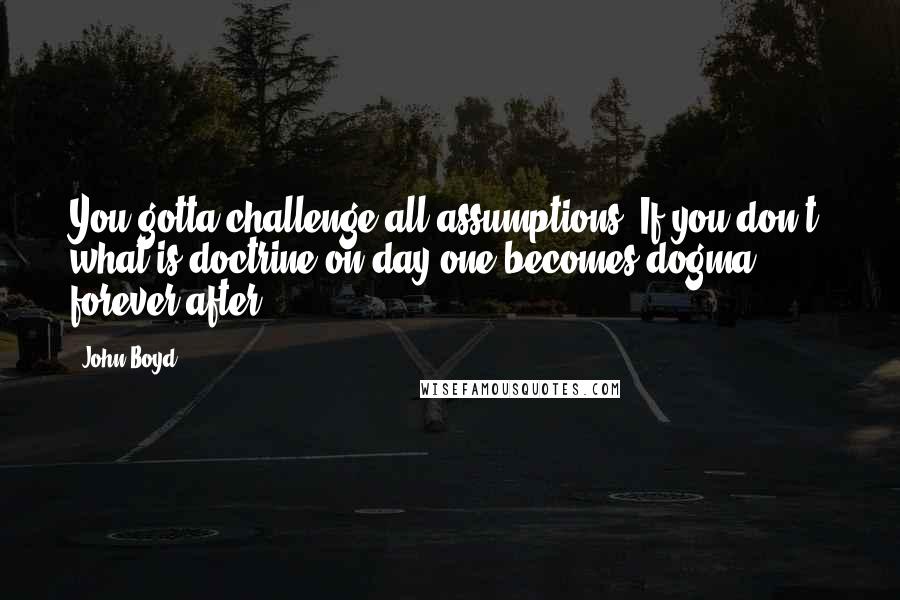 John Boyd Quotes: You gotta challenge all assumptions. If you don't, what is doctrine on day one becomes dogma forever after.