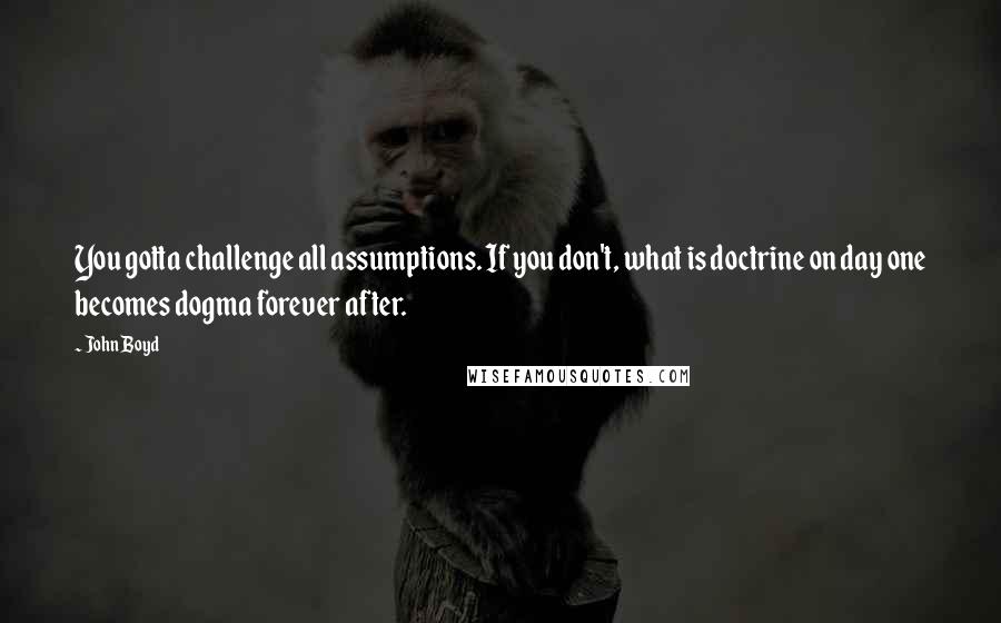 John Boyd Quotes: You gotta challenge all assumptions. If you don't, what is doctrine on day one becomes dogma forever after.