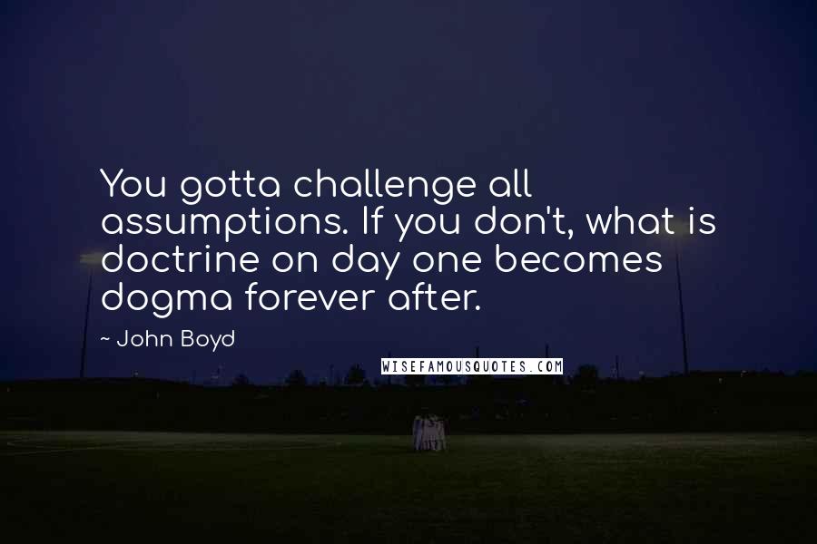 John Boyd Quotes: You gotta challenge all assumptions. If you don't, what is doctrine on day one becomes dogma forever after.