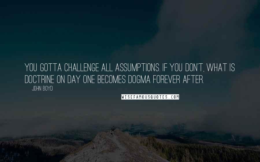 John Boyd Quotes: You gotta challenge all assumptions. If you don't, what is doctrine on day one becomes dogma forever after.