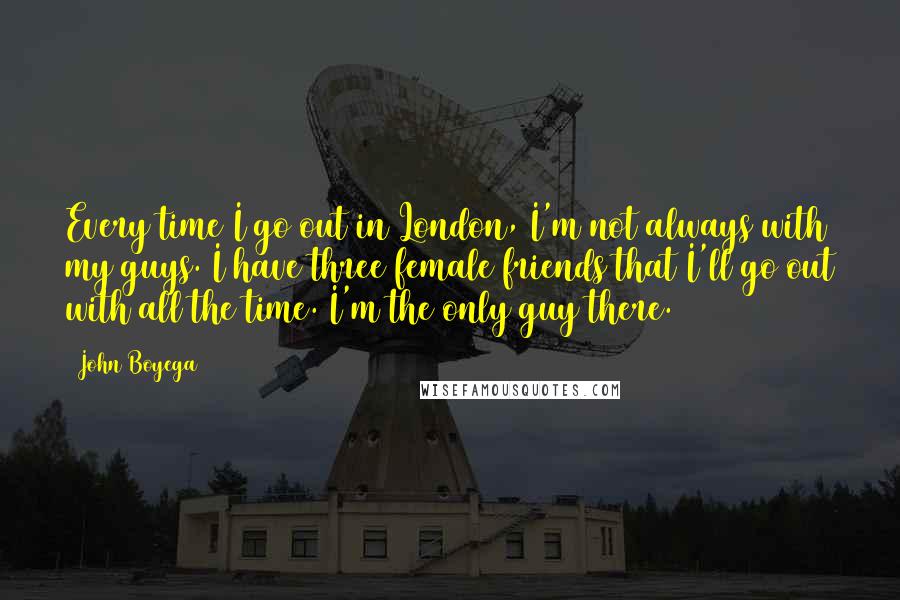 John Boyega Quotes: Every time I go out in London, I'm not always with my guys. I have three female friends that I'll go out with all the time. I'm the only guy there.