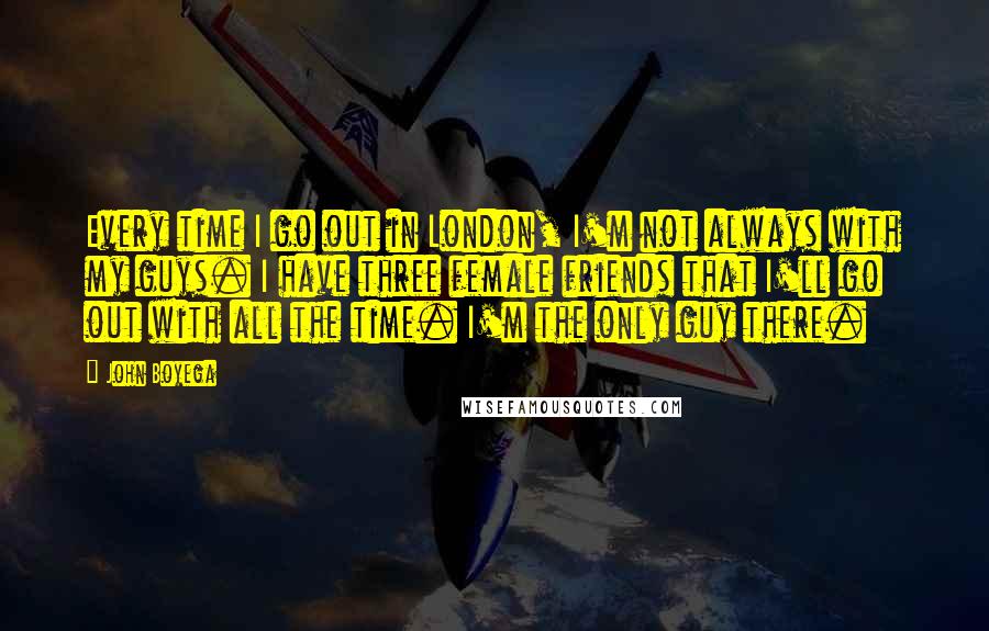 John Boyega Quotes: Every time I go out in London, I'm not always with my guys. I have three female friends that I'll go out with all the time. I'm the only guy there.