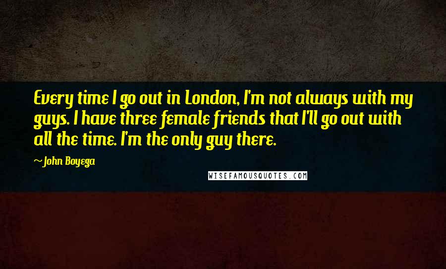 John Boyega Quotes: Every time I go out in London, I'm not always with my guys. I have three female friends that I'll go out with all the time. I'm the only guy there.