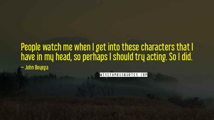 John Boyega Quotes: People watch me when I get into these characters that I have in my head, so perhaps I should try acting. So I did.