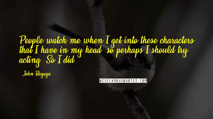 John Boyega Quotes: People watch me when I get into these characters that I have in my head, so perhaps I should try acting. So I did.