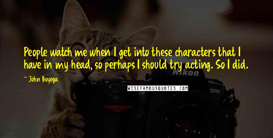 John Boyega Quotes: People watch me when I get into these characters that I have in my head, so perhaps I should try acting. So I did.